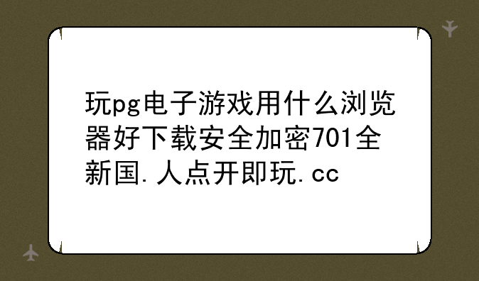 玩pg电子游戏用什么浏览器好下载安全加密701全新国.人点开即玩.cc