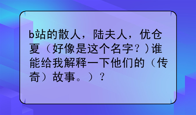 b站的散人，陆夫人，优仓夏（好像是这个名字？)谁能给我解释一下他们的（传奇）故事。）？