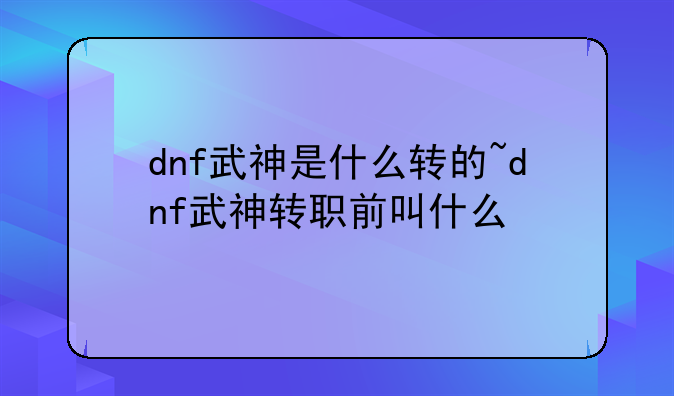 dnf武神是什么转的~dnf武神转职前叫什么