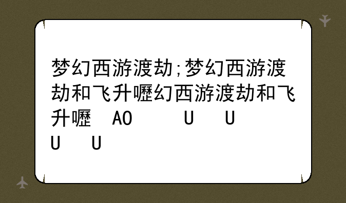 梦幻西游渡劫;梦幻西游渡劫和飞升的区别