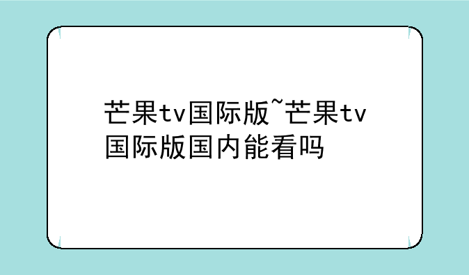 芒果tv国际版~芒果tv国际版国内能看吗